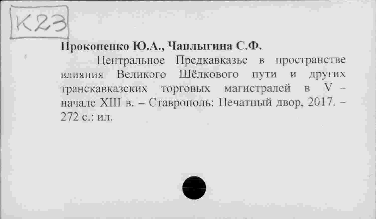 ﻿Прокопенко Ю.А., Чаплыгина С.Ф.
Центральное Предкавказье в пространетве влияния Великого Шёлкового пути и других транскавказских торговых магистралей в V начале XIII в. - Ставрополь: Печатный двор. 2017. -272 с.: ил.